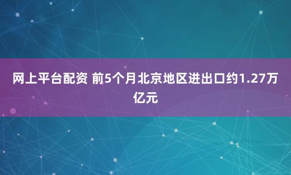 网上平台配资 前5个月北京地区进出口约1.27万亿元