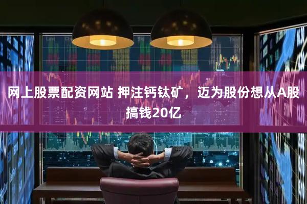 网上股票配资网站 押注钙钛矿，迈为股份想从A股搞钱20亿