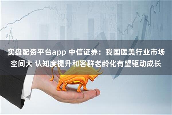实盘配资平台app 中信证券：我国医美行业市场空间大 认知度提升和客群老龄化有望驱动成长