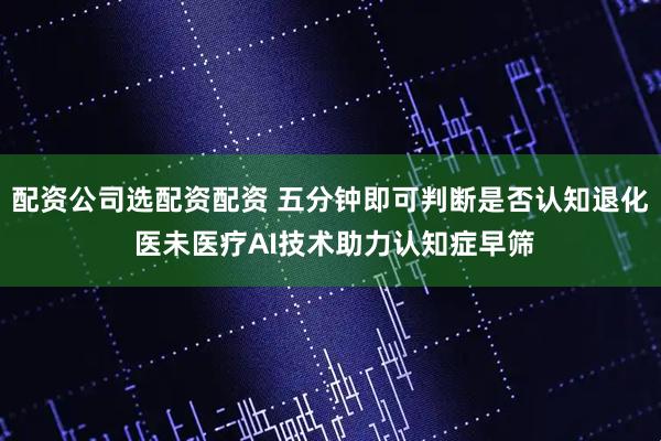 配资公司选配资配资 五分钟即可判断是否认知退化 医未医疗AI技术助力认知症早筛