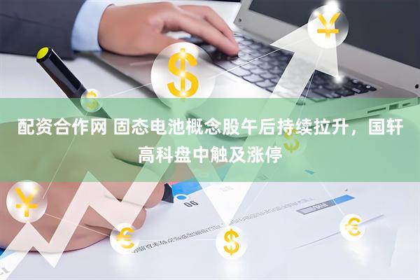 配资合作网 固态电池概念股午后持续拉升，国轩高科盘中触及涨停