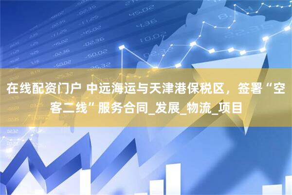 在线配资门户 中远海运与天津港保税区，签署“空客二线”服务合同_发展_物流_项目