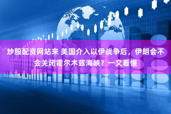炒股配资网站来 美国介入以伊战争后，伊朗会不会关闭霍尔木兹海峡？一文看懂
