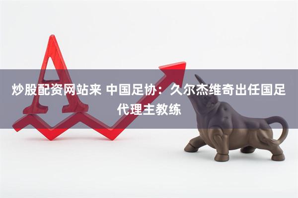 炒股配资网站来 中国足协：久尔杰维奇出任国足代理主教练