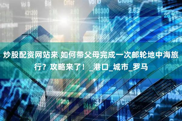 炒股配资网站来 如何带父母完成一次邮轮地中海旅行？攻略来了！_港口_城市_罗马