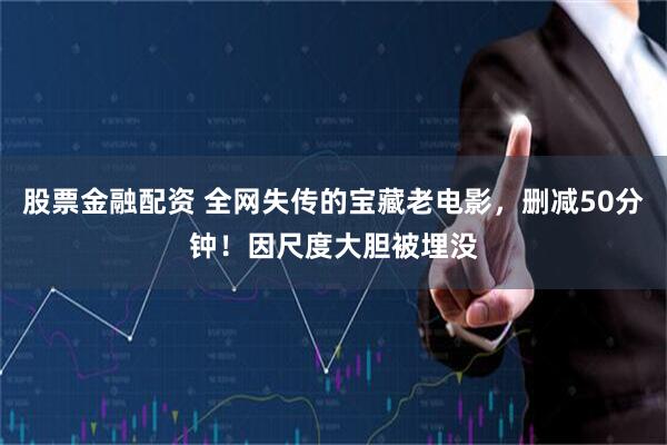 股票金融配资 全网失传的宝藏老电影，删减50分钟！因尺度大胆被埋没