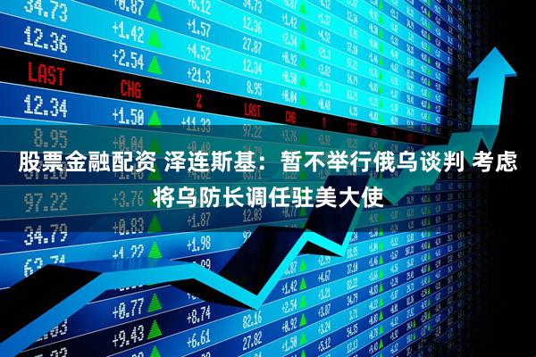 股票金融配资 泽连斯基：暂不举行俄乌谈判 考虑将乌防长调任驻美大使