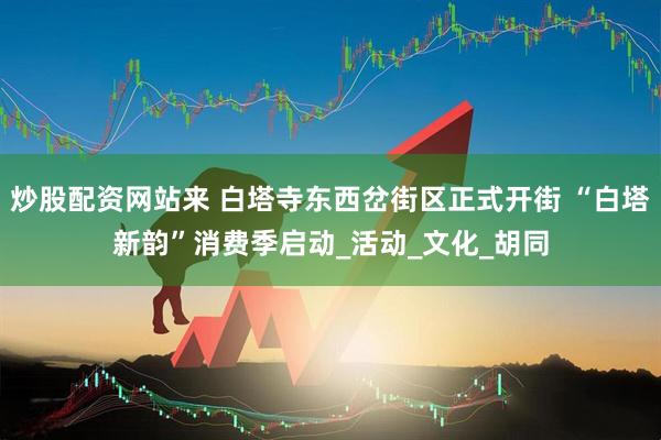 炒股配资网站来 白塔寺东西岔街区正式开街 “白塔新韵”消费季启动_活动_文化_胡同