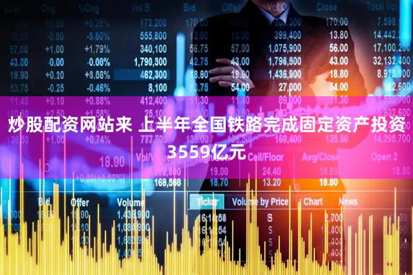 炒股配资网站来 上半年全国铁路完成固定资产投资3559亿元