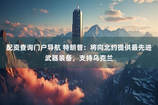 配资查询门户导航 特朗普：将向北约提供最先进武器装备，支持乌克兰