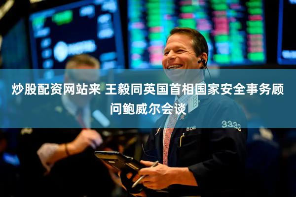 炒股配资网站来 王毅同英国首相国家安全事务顾问鲍威尔会谈