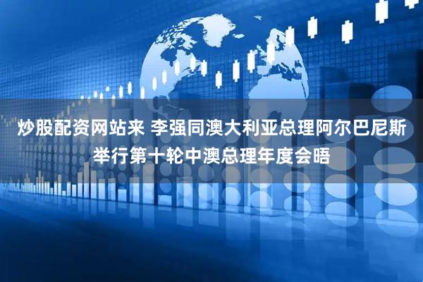 炒股配资网站来 李强同澳大利亚总理阿尔巴尼斯举行第十轮中澳总理年度会晤