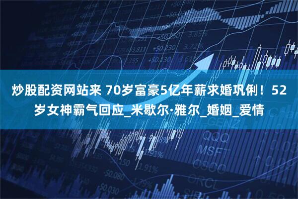 炒股配资网站来 70岁富豪5亿年薪求婚巩俐！52岁女神霸气回应_米歇尔·雅尔_婚姻_爱情
