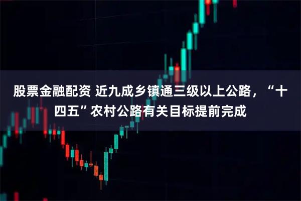 股票金融配资 近九成乡镇通三级以上公路，“十四五”农村公路有关目标提前完成