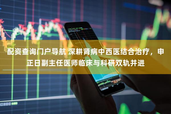配资查询门户导航 深耕肾病中西医结合治疗，申正日副主任医师临床与科研双轨并进