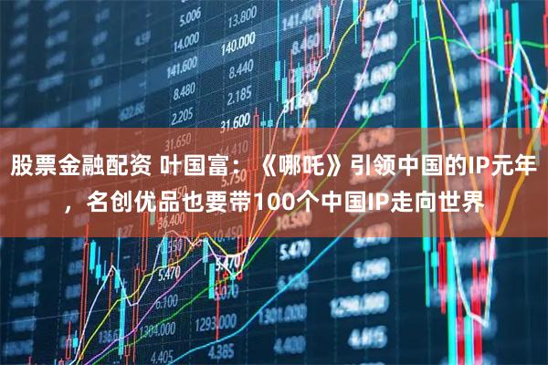股票金融配资 叶国富：《哪吒》引领中国的IP元年，名创优品也要带100个中国IP走向世界