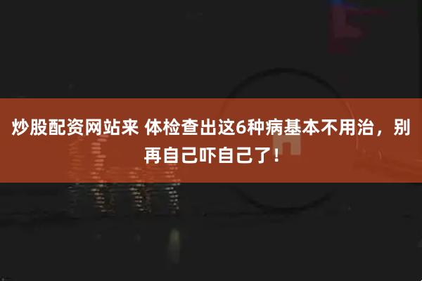炒股配资网站来 体检查出这6种病基本不用治,别再自己吓自己了!